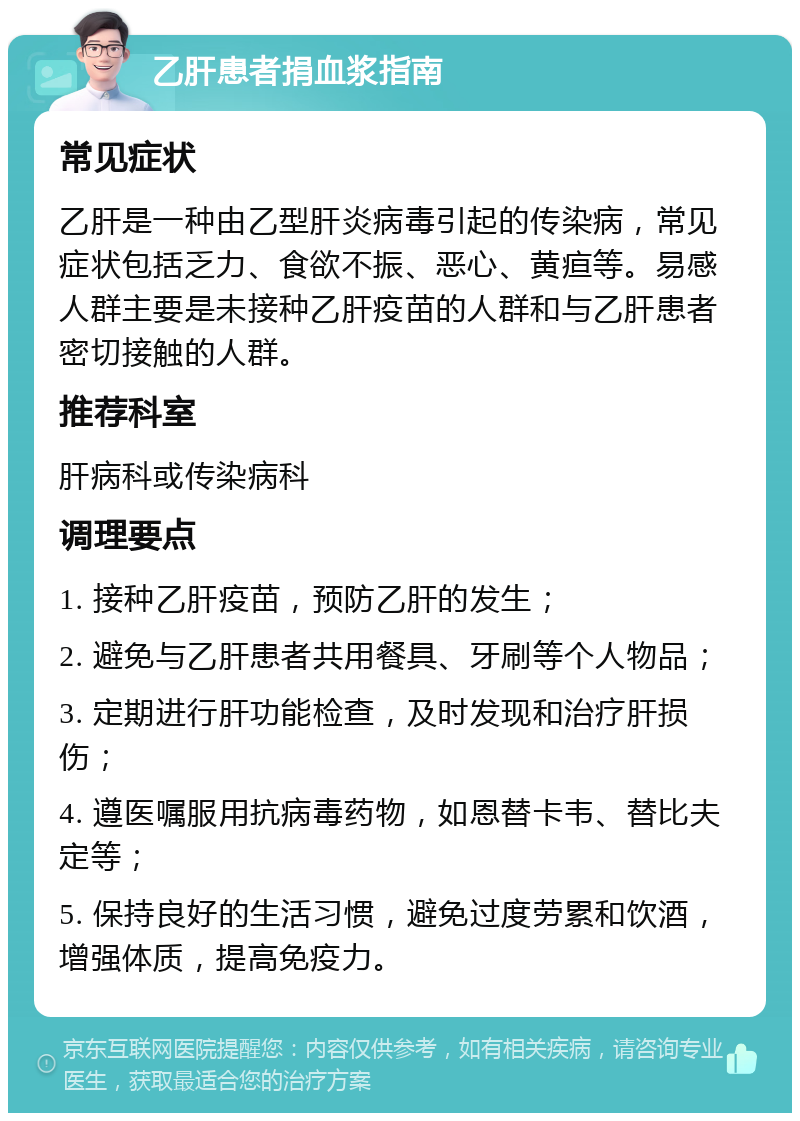 乙肝患者捐血浆指南 常见症状 乙肝是一种由乙型肝炎病毒引起的传染病，常见症状包括乏力、食欲不振、恶心、黄疸等。易感人群主要是未接种乙肝疫苗的人群和与乙肝患者密切接触的人群。 推荐科室 肝病科或传染病科 调理要点 1. 接种乙肝疫苗，预防乙肝的发生； 2. 避免与乙肝患者共用餐具、牙刷等个人物品； 3. 定期进行肝功能检查，及时发现和治疗肝损伤； 4. 遵医嘱服用抗病毒药物，如恩替卡韦、替比夫定等； 5. 保持良好的生活习惯，避免过度劳累和饮酒，增强体质，提高免疫力。