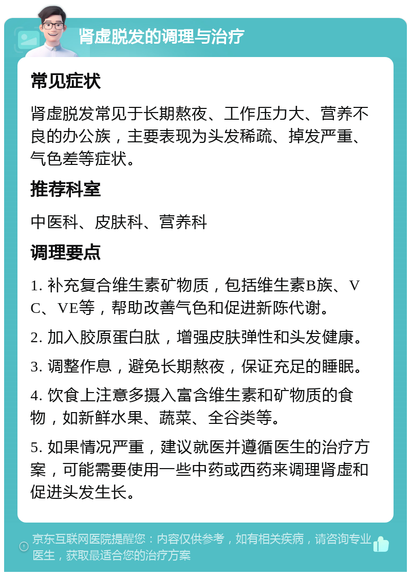 肾虚脱发的调理与治疗 常见症状 肾虚脱发常见于长期熬夜、工作压力大、营养不良的办公族，主要表现为头发稀疏、掉发严重、气色差等症状。 推荐科室 中医科、皮肤科、营养科 调理要点 1. 补充复合维生素矿物质，包括维生素B族、VC、VE等，帮助改善气色和促进新陈代谢。 2. 加入胶原蛋白肽，增强皮肤弹性和头发健康。 3. 调整作息，避免长期熬夜，保证充足的睡眠。 4. 饮食上注意多摄入富含维生素和矿物质的食物，如新鲜水果、蔬菜、全谷类等。 5. 如果情况严重，建议就医并遵循医生的治疗方案，可能需要使用一些中药或西药来调理肾虚和促进头发生长。