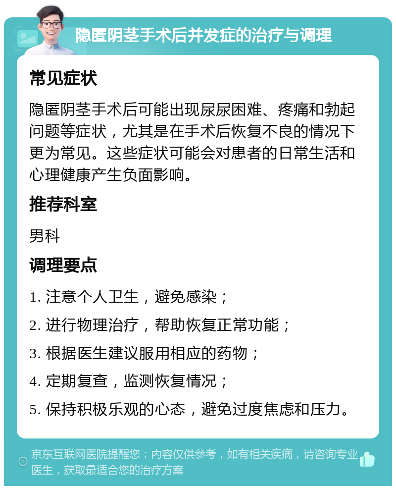 隐匿阴茎手术后并发症的治疗与调理 常见症状 隐匿阴茎手术后可能出现尿尿困难、疼痛和勃起问题等症状，尤其是在手术后恢复不良的情况下更为常见。这些症状可能会对患者的日常生活和心理健康产生负面影响。 推荐科室 男科 调理要点 1. 注意个人卫生，避免感染； 2. 进行物理治疗，帮助恢复正常功能； 3. 根据医生建议服用相应的药物； 4. 定期复查，监测恢复情况； 5. 保持积极乐观的心态，避免过度焦虑和压力。