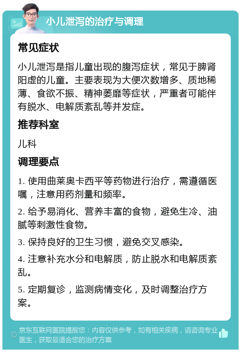 小儿泄泻的治疗与调理 常见症状 小儿泄泻是指儿童出现的腹泻症状，常见于脾肾阳虚的儿童。主要表现为大便次数增多、质地稀薄、食欲不振、精神萎靡等症状，严重者可能伴有脱水、电解质紊乱等并发症。 推荐科室 儿科 调理要点 1. 使用曲莱奥卡西平等药物进行治疗，需遵循医嘱，注意用药剂量和频率。 2. 给予易消化、营养丰富的食物，避免生冷、油腻等刺激性食物。 3. 保持良好的卫生习惯，避免交叉感染。 4. 注意补充水分和电解质，防止脱水和电解质紊乱。 5. 定期复诊，监测病情变化，及时调整治疗方案。