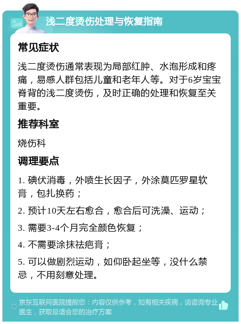 浅二度烫伤处理与恢复指南 常见症状 浅二度烫伤通常表现为局部红肿、水泡形成和疼痛，易感人群包括儿童和老年人等。对于6岁宝宝脊背的浅二度烫伤，及时正确的处理和恢复至关重要。 推荐科室 烧伤科 调理要点 1. 碘伏消毒，外喷生长因子，外涂莫匹罗星软膏，包扎换药； 2. 预计10天左右愈合，愈合后可洗澡、运动； 3. 需要3-4个月完全颜色恢复； 4. 不需要涂抹祛疤膏； 5. 可以做剧烈运动，如仰卧起坐等，没什么禁忌，不用刻意处理。