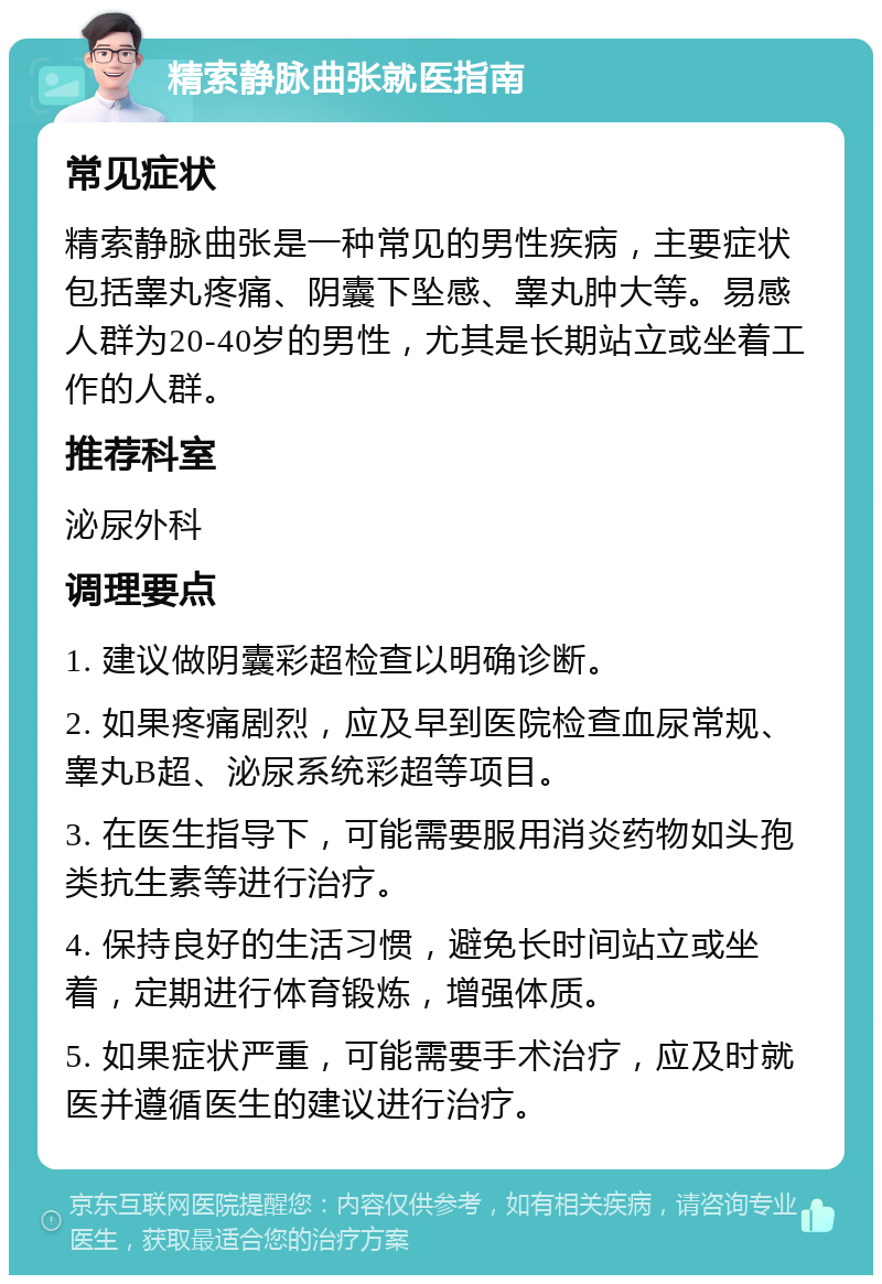 精索静脉曲张就医指南 常见症状 精索静脉曲张是一种常见的男性疾病，主要症状包括睾丸疼痛、阴囊下坠感、睾丸肿大等。易感人群为20-40岁的男性，尤其是长期站立或坐着工作的人群。 推荐科室 泌尿外科 调理要点 1. 建议做阴囊彩超检查以明确诊断。 2. 如果疼痛剧烈，应及早到医院检查血尿常规、睾丸B超、泌尿系统彩超等项目。 3. 在医生指导下，可能需要服用消炎药物如头孢类抗生素等进行治疗。 4. 保持良好的生活习惯，避免长时间站立或坐着，定期进行体育锻炼，增强体质。 5. 如果症状严重，可能需要手术治疗，应及时就医并遵循医生的建议进行治疗。