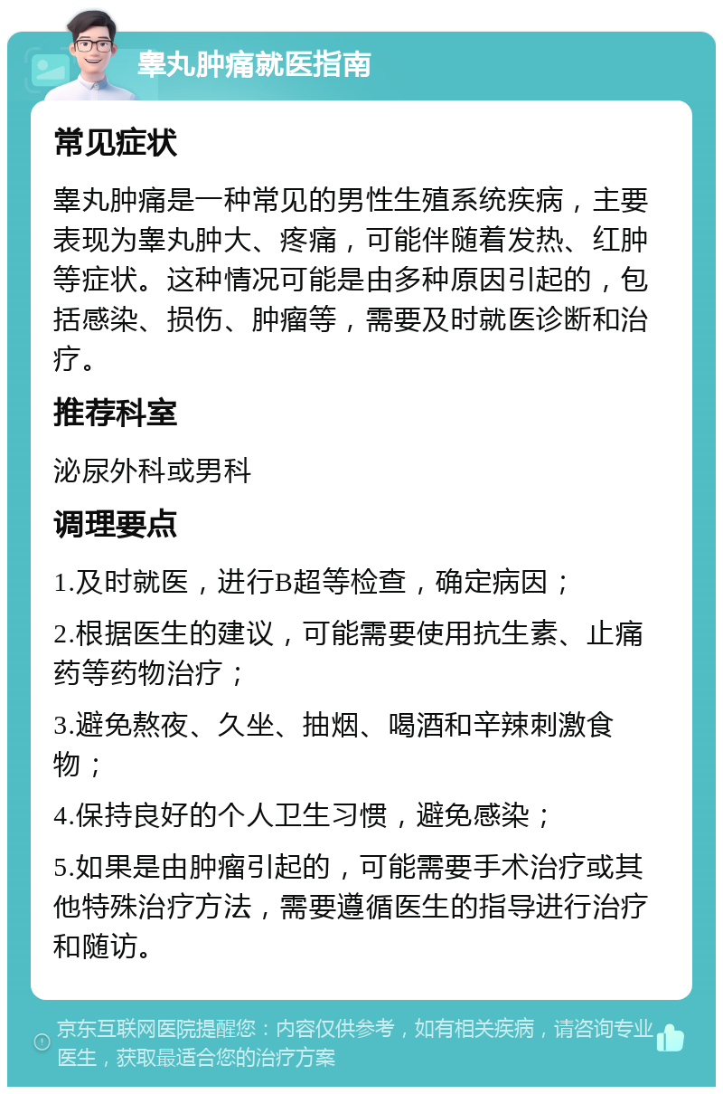 睾丸肿痛就医指南 常见症状 睾丸肿痛是一种常见的男性生殖系统疾病，主要表现为睾丸肿大、疼痛，可能伴随着发热、红肿等症状。这种情况可能是由多种原因引起的，包括感染、损伤、肿瘤等，需要及时就医诊断和治疗。 推荐科室 泌尿外科或男科 调理要点 1.及时就医，进行B超等检查，确定病因； 2.根据医生的建议，可能需要使用抗生素、止痛药等药物治疗； 3.避免熬夜、久坐、抽烟、喝酒和辛辣刺激食物； 4.保持良好的个人卫生习惯，避免感染； 5.如果是由肿瘤引起的，可能需要手术治疗或其他特殊治疗方法，需要遵循医生的指导进行治疗和随访。