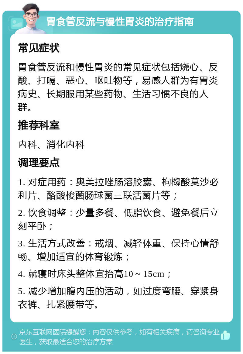 胃食管反流与慢性胃炎的治疗指南 常见症状 胃食管反流和慢性胃炎的常见症状包括烧心、反酸、打嗝、恶心、呕吐物等，易感人群为有胃炎病史、长期服用某些药物、生活习惯不良的人群。 推荐科室 内科、消化内科 调理要点 1. 对症用药：奥美拉唑肠溶胶囊、枸橼酸莫沙必利片、酪酸梭菌肠球菌三联活菌片等； 2. 饮食调整：少量多餐、低脂饮食、避免餐后立刻平卧； 3. 生活方式改善：戒烟、减轻体重、保持心情舒畅、增加适宜的体育锻炼； 4. 就寝时床头整体宜抬高10～15cm； 5. 减少增加腹内压的活动，如过度弯腰、穿紧身衣裤、扎紧腰带等。