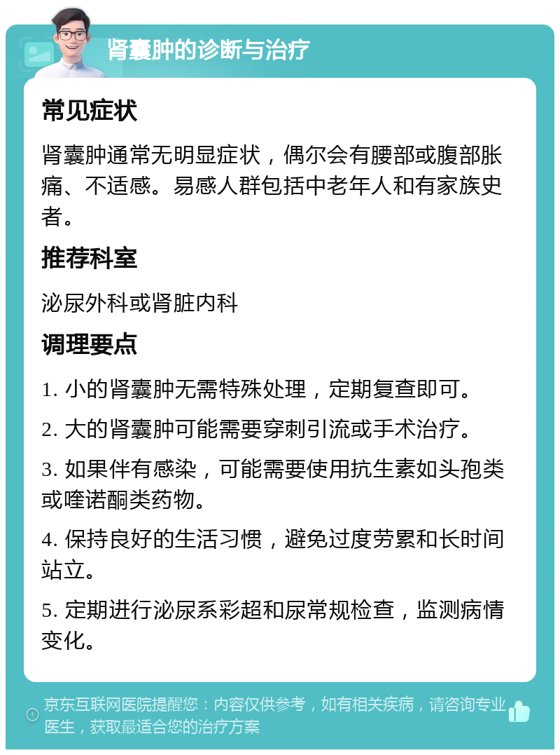 肾囊肿的诊断与治疗 常见症状 肾囊肿通常无明显症状，偶尔会有腰部或腹部胀痛、不适感。易感人群包括中老年人和有家族史者。 推荐科室 泌尿外科或肾脏内科 调理要点 1. 小的肾囊肿无需特殊处理，定期复查即可。 2. 大的肾囊肿可能需要穿刺引流或手术治疗。 3. 如果伴有感染，可能需要使用抗生素如头孢类或喹诺酮类药物。 4. 保持良好的生活习惯，避免过度劳累和长时间站立。 5. 定期进行泌尿系彩超和尿常规检查，监测病情变化。