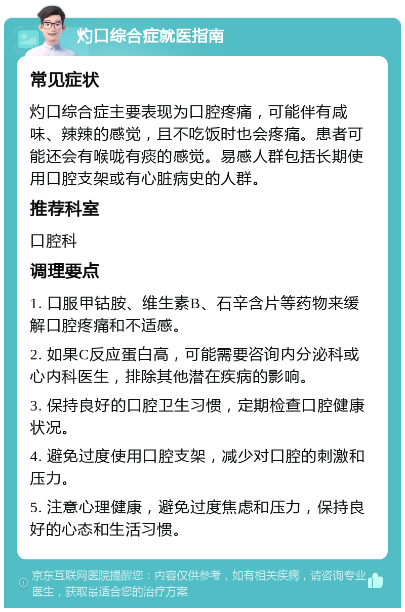 灼口综合症就医指南 常见症状 灼口综合症主要表现为口腔疼痛，可能伴有咸味、辣辣的感觉，且不吃饭时也会疼痛。患者可能还会有喉咙有痰的感觉。易感人群包括长期使用口腔支架或有心脏病史的人群。 推荐科室 口腔科 调理要点 1. 口服甲钴胺、维生素B、石辛含片等药物来缓解口腔疼痛和不适感。 2. 如果C反应蛋白高，可能需要咨询内分泌科或心内科医生，排除其他潜在疾病的影响。 3. 保持良好的口腔卫生习惯，定期检查口腔健康状况。 4. 避免过度使用口腔支架，减少对口腔的刺激和压力。 5. 注意心理健康，避免过度焦虑和压力，保持良好的心态和生活习惯。