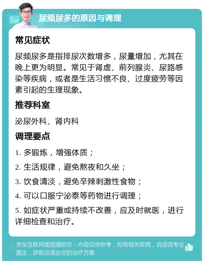 尿频尿多的原因与调理 常见症状 尿频尿多是指排尿次数增多，尿量增加，尤其在晚上更为明显。常见于肾虚、前列腺炎、尿路感染等疾病，或者是生活习惯不良、过度疲劳等因素引起的生理现象。 推荐科室 泌尿外科、肾内科 调理要点 1. 多锻炼，增强体质； 2. 生活规律，避免熬夜和久坐； 3. 饮食清淡，避免辛辣刺激性食物； 4. 可以口服宁泌泰等药物进行调理； 5. 如症状严重或持续不改善，应及时就医，进行详细检查和治疗。