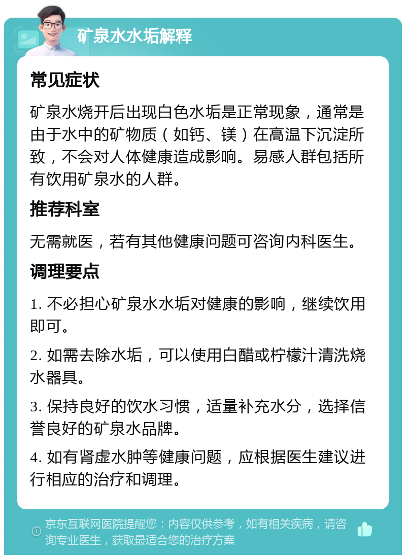 矿泉水水垢解释 常见症状 矿泉水烧开后出现白色水垢是正常现象，通常是由于水中的矿物质（如钙、镁）在高温下沉淀所致，不会对人体健康造成影响。易感人群包括所有饮用矿泉水的人群。 推荐科室 无需就医，若有其他健康问题可咨询内科医生。 调理要点 1. 不必担心矿泉水水垢对健康的影响，继续饮用即可。 2. 如需去除水垢，可以使用白醋或柠檬汁清洗烧水器具。 3. 保持良好的饮水习惯，适量补充水分，选择信誉良好的矿泉水品牌。 4. 如有肾虚水肿等健康问题，应根据医生建议进行相应的治疗和调理。