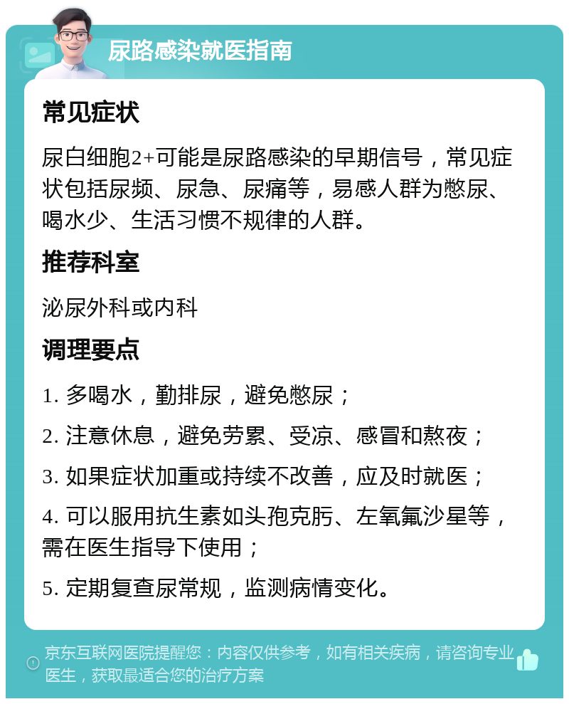 尿路感染就医指南 常见症状 尿白细胞2+可能是尿路感染的早期信号，常见症状包括尿频、尿急、尿痛等，易感人群为憋尿、喝水少、生活习惯不规律的人群。 推荐科室 泌尿外科或内科 调理要点 1. 多喝水，勤排尿，避免憋尿； 2. 注意休息，避免劳累、受凉、感冒和熬夜； 3. 如果症状加重或持续不改善，应及时就医； 4. 可以服用抗生素如头孢克肟、左氧氟沙星等，需在医生指导下使用； 5. 定期复查尿常规，监测病情变化。