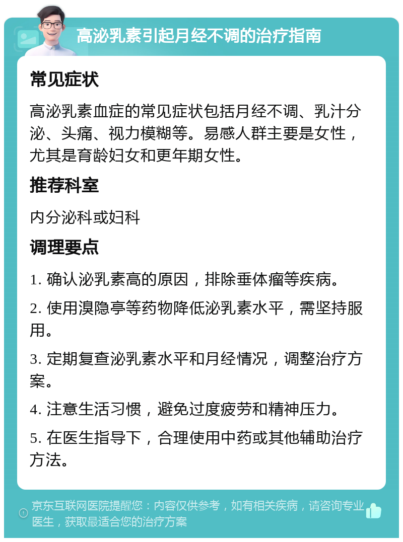 高泌乳素引起月经不调的治疗指南 常见症状 高泌乳素血症的常见症状包括月经不调、乳汁分泌、头痛、视力模糊等。易感人群主要是女性，尤其是育龄妇女和更年期女性。 推荐科室 内分泌科或妇科 调理要点 1. 确认泌乳素高的原因，排除垂体瘤等疾病。 2. 使用溴隐亭等药物降低泌乳素水平，需坚持服用。 3. 定期复查泌乳素水平和月经情况，调整治疗方案。 4. 注意生活习惯，避免过度疲劳和精神压力。 5. 在医生指导下，合理使用中药或其他辅助治疗方法。