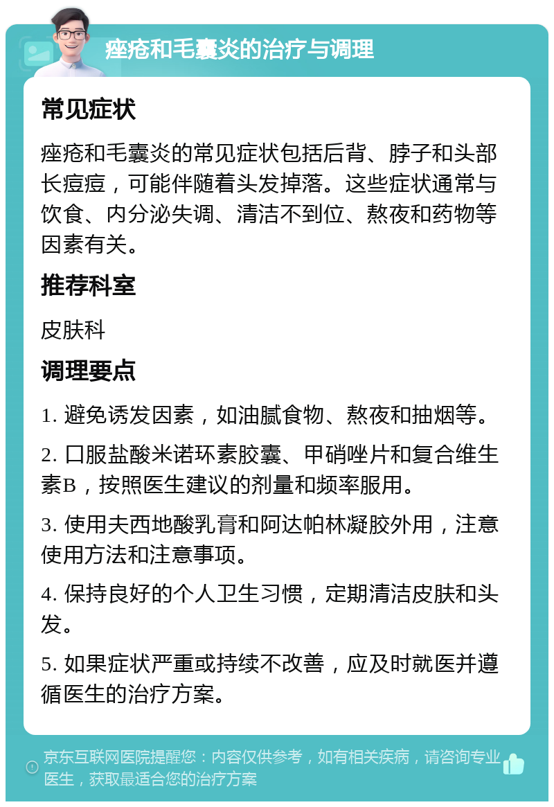 痤疮和毛囊炎的治疗与调理 常见症状 痤疮和毛囊炎的常见症状包括后背、脖子和头部长痘痘，可能伴随着头发掉落。这些症状通常与饮食、内分泌失调、清洁不到位、熬夜和药物等因素有关。 推荐科室 皮肤科 调理要点 1. 避免诱发因素，如油腻食物、熬夜和抽烟等。 2. 口服盐酸米诺环素胶囊、甲硝唑片和复合维生素B，按照医生建议的剂量和频率服用。 3. 使用夫西地酸乳膏和阿达帕林凝胶外用，注意使用方法和注意事项。 4. 保持良好的个人卫生习惯，定期清洁皮肤和头发。 5. 如果症状严重或持续不改善，应及时就医并遵循医生的治疗方案。