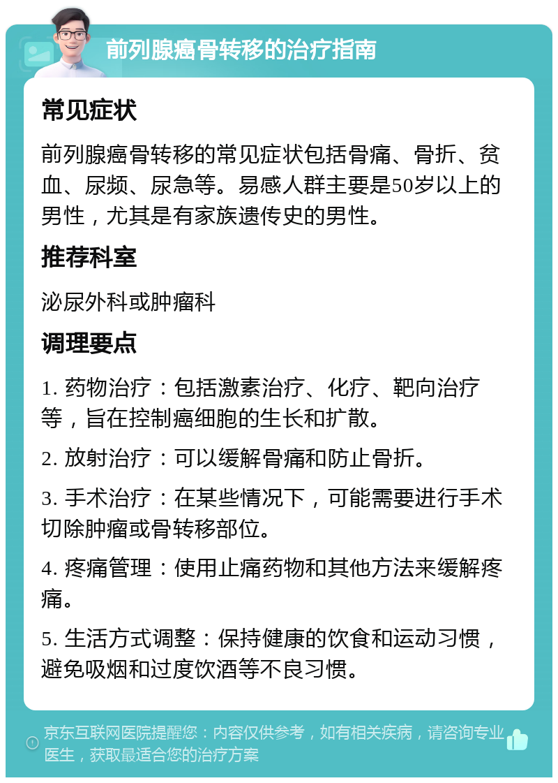 前列腺癌骨转移的治疗指南 常见症状 前列腺癌骨转移的常见症状包括骨痛、骨折、贫血、尿频、尿急等。易感人群主要是50岁以上的男性，尤其是有家族遗传史的男性。 推荐科室 泌尿外科或肿瘤科 调理要点 1. 药物治疗：包括激素治疗、化疗、靶向治疗等，旨在控制癌细胞的生长和扩散。 2. 放射治疗：可以缓解骨痛和防止骨折。 3. 手术治疗：在某些情况下，可能需要进行手术切除肿瘤或骨转移部位。 4. 疼痛管理：使用止痛药物和其他方法来缓解疼痛。 5. 生活方式调整：保持健康的饮食和运动习惯，避免吸烟和过度饮酒等不良习惯。