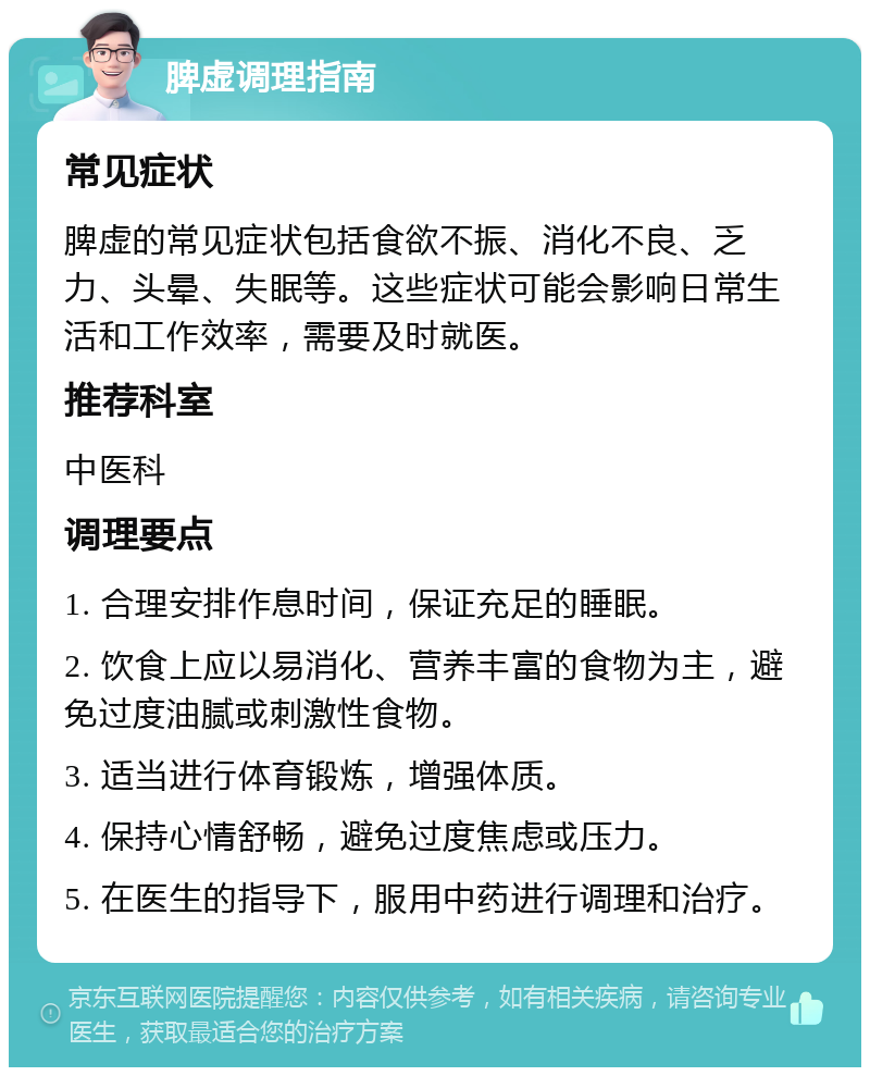 脾虚调理指南 常见症状 脾虚的常见症状包括食欲不振、消化不良、乏力、头晕、失眠等。这些症状可能会影响日常生活和工作效率，需要及时就医。 推荐科室 中医科 调理要点 1. 合理安排作息时间，保证充足的睡眠。 2. 饮食上应以易消化、营养丰富的食物为主，避免过度油腻或刺激性食物。 3. 适当进行体育锻炼，增强体质。 4. 保持心情舒畅，避免过度焦虑或压力。 5. 在医生的指导下，服用中药进行调理和治疗。