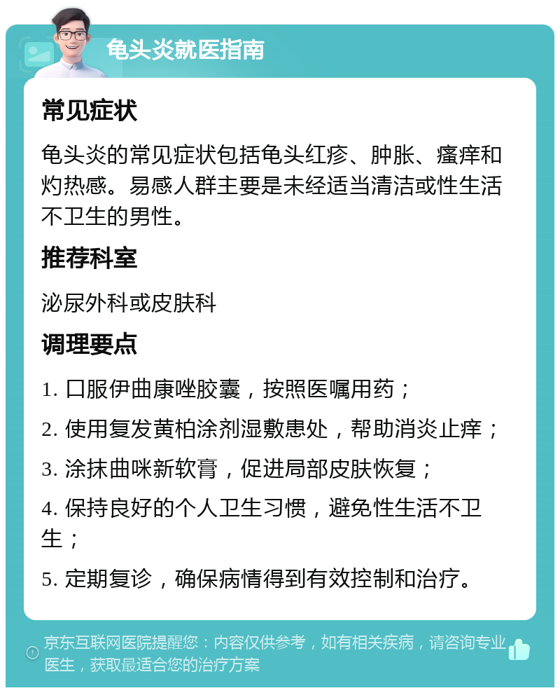 龟头炎就医指南 常见症状 龟头炎的常见症状包括龟头红疹、肿胀、瘙痒和灼热感。易感人群主要是未经适当清洁或性生活不卫生的男性。 推荐科室 泌尿外科或皮肤科 调理要点 1. 口服伊曲康唑胶囊，按照医嘱用药； 2. 使用复发黄柏涂剂湿敷患处，帮助消炎止痒； 3. 涂抹曲咪新软膏，促进局部皮肤恢复； 4. 保持良好的个人卫生习惯，避免性生活不卫生； 5. 定期复诊，确保病情得到有效控制和治疗。