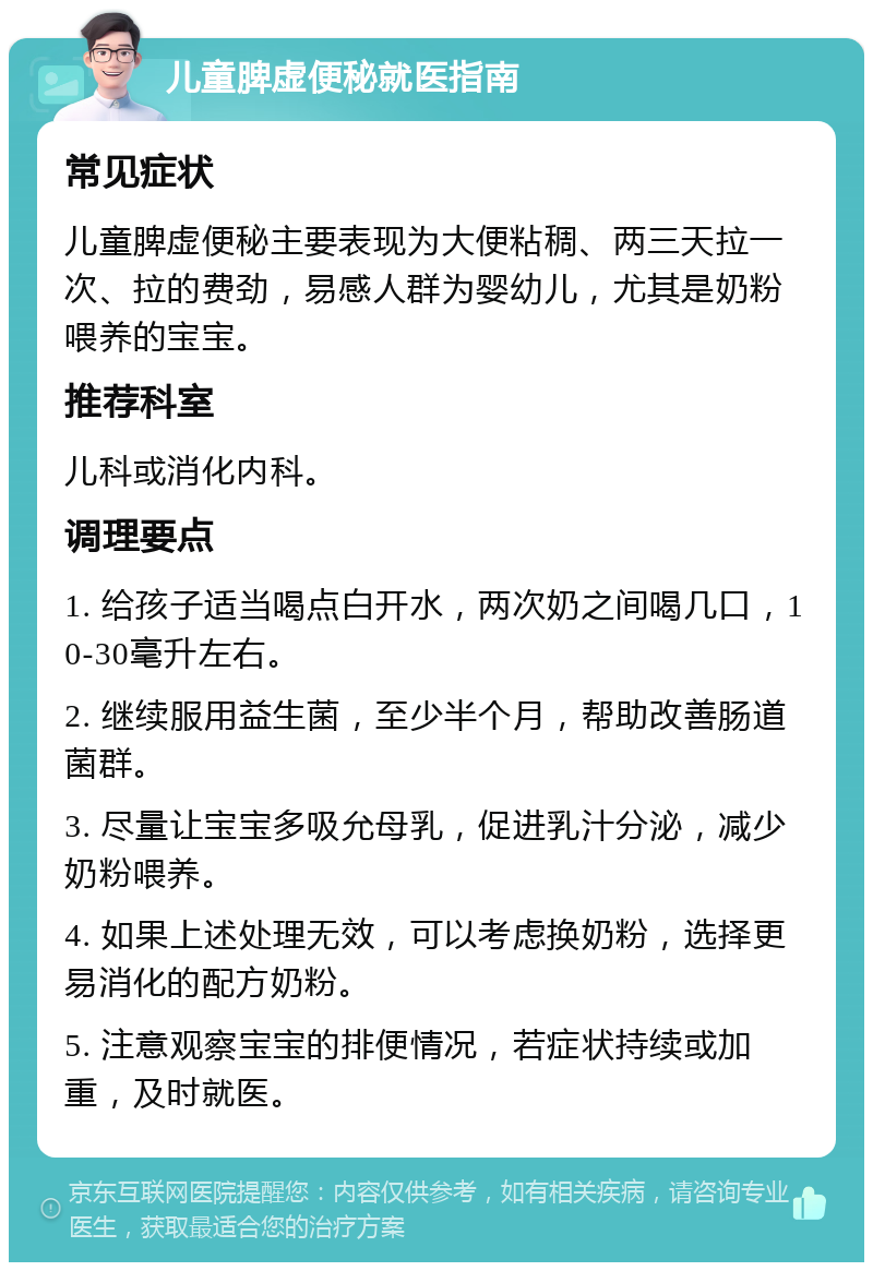 儿童脾虚便秘就医指南 常见症状 儿童脾虚便秘主要表现为大便粘稠、两三天拉一次、拉的费劲，易感人群为婴幼儿，尤其是奶粉喂养的宝宝。 推荐科室 儿科或消化内科。 调理要点 1. 给孩子适当喝点白开水，两次奶之间喝几口，10-30毫升左右。 2. 继续服用益生菌，至少半个月，帮助改善肠道菌群。 3. 尽量让宝宝多吸允母乳，促进乳汁分泌，减少奶粉喂养。 4. 如果上述处理无效，可以考虑换奶粉，选择更易消化的配方奶粉。 5. 注意观察宝宝的排便情况，若症状持续或加重，及时就医。