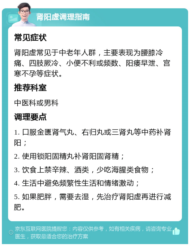 肾阳虚调理指南 常见症状 肾阳虚常见于中老年人群，主要表现为腰膝冷痛、四肢厥冷、小便不利或频数、阳痿早泄、宫寒不孕等症状。 推荐科室 中医科或男科 调理要点 1. 口服金匮肾气丸、右归丸或三肾丸等中药补肾阳； 2. 使用锁阳固精丸补肾阳固肾精； 3. 饮食上禁辛辣、酒类，少吃海腥类食物； 4. 生活中避免频繁性生活和情绪激动； 5. 如果肥胖，需要去湿，先治疗肾阳虚再进行减肥。