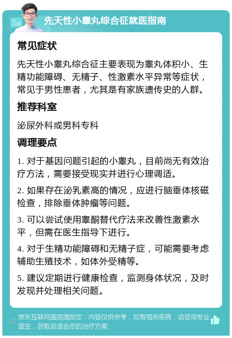 先天性小睾丸综合征就医指南 常见症状 先天性小睾丸综合征主要表现为睾丸体积小、生精功能障碍、无精子、性激素水平异常等症状，常见于男性患者，尤其是有家族遗传史的人群。 推荐科室 泌尿外科或男科专科 调理要点 1. 对于基因问题引起的小睾丸，目前尚无有效治疗方法，需要接受现实并进行心理调适。 2. 如果存在泌乳素高的情况，应进行脑垂体核磁检查，排除垂体肿瘤等问题。 3. 可以尝试使用睾酮替代疗法来改善性激素水平，但需在医生指导下进行。 4. 对于生精功能障碍和无精子症，可能需要考虑辅助生殖技术，如体外受精等。 5. 建议定期进行健康检查，监测身体状况，及时发现并处理相关问题。