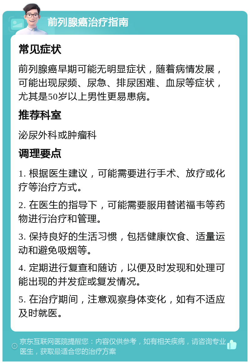 前列腺癌治疗指南 常见症状 前列腺癌早期可能无明显症状，随着病情发展，可能出现尿频、尿急、排尿困难、血尿等症状，尤其是50岁以上男性更易患病。 推荐科室 泌尿外科或肿瘤科 调理要点 1. 根据医生建议，可能需要进行手术、放疗或化疗等治疗方式。 2. 在医生的指导下，可能需要服用替诺福韦等药物进行治疗和管理。 3. 保持良好的生活习惯，包括健康饮食、适量运动和避免吸烟等。 4. 定期进行复查和随访，以便及时发现和处理可能出现的并发症或复发情况。 5. 在治疗期间，注意观察身体变化，如有不适应及时就医。