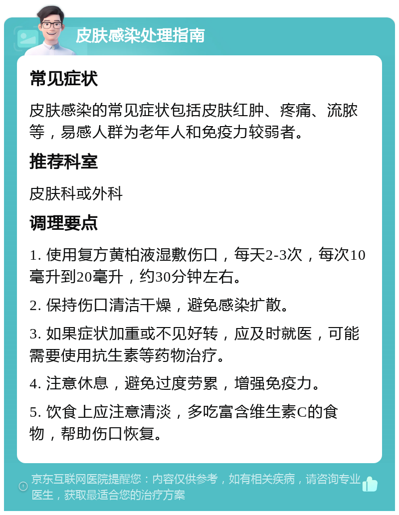 皮肤感染处理指南 常见症状 皮肤感染的常见症状包括皮肤红肿、疼痛、流脓等，易感人群为老年人和免疫力较弱者。 推荐科室 皮肤科或外科 调理要点 1. 使用复方黄柏液湿敷伤口，每天2-3次，每次10毫升到20毫升，约30分钟左右。 2. 保持伤口清洁干燥，避免感染扩散。 3. 如果症状加重或不见好转，应及时就医，可能需要使用抗生素等药物治疗。 4. 注意休息，避免过度劳累，增强免疫力。 5. 饮食上应注意清淡，多吃富含维生素C的食物，帮助伤口恢复。