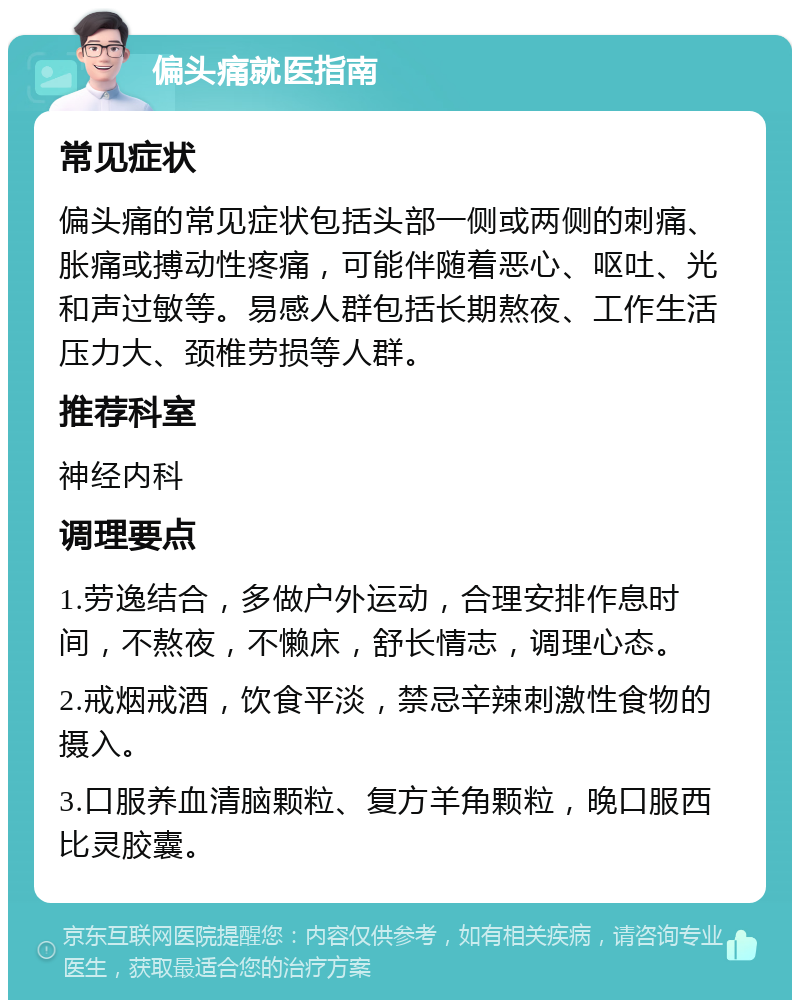 偏头痛就医指南 常见症状 偏头痛的常见症状包括头部一侧或两侧的刺痛、胀痛或搏动性疼痛，可能伴随着恶心、呕吐、光和声过敏等。易感人群包括长期熬夜、工作生活压力大、颈椎劳损等人群。 推荐科室 神经内科 调理要点 1.劳逸结合，多做户外运动，合理安排作息时间，不熬夜，不懒床，舒长情志，调理心态。 2.戒烟戒酒，饮食平淡，禁忌辛辣刺激性食物的摄入。 3.口服养血清脑颗粒、复方羊角颗粒，晚口服西比灵胶囊。