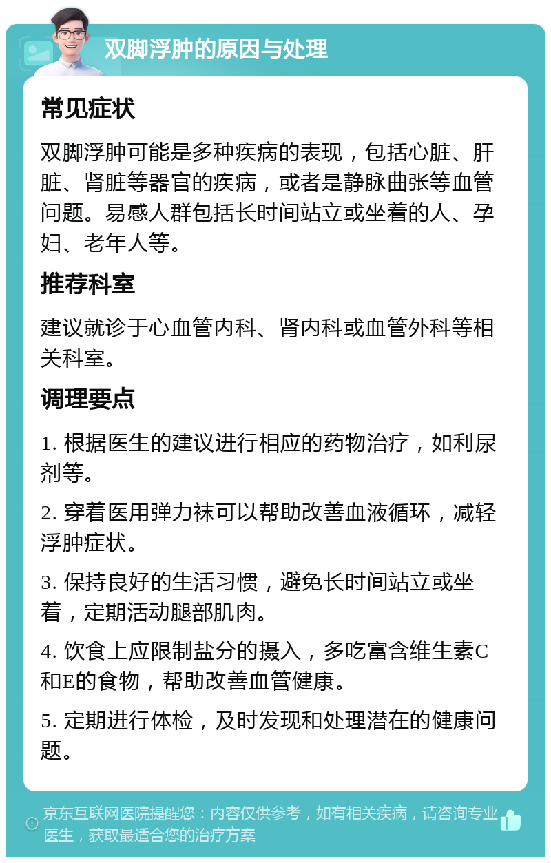 双脚浮肿的原因与处理 常见症状 双脚浮肿可能是多种疾病的表现，包括心脏、肝脏、肾脏等器官的疾病，或者是静脉曲张等血管问题。易感人群包括长时间站立或坐着的人、孕妇、老年人等。 推荐科室 建议就诊于心血管内科、肾内科或血管外科等相关科室。 调理要点 1. 根据医生的建议进行相应的药物治疗，如利尿剂等。 2. 穿着医用弹力袜可以帮助改善血液循环，减轻浮肿症状。 3. 保持良好的生活习惯，避免长时间站立或坐着，定期活动腿部肌肉。 4. 饮食上应限制盐分的摄入，多吃富含维生素C和E的食物，帮助改善血管健康。 5. 定期进行体检，及时发现和处理潜在的健康问题。