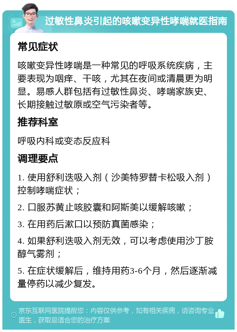 过敏性鼻炎引起的咳嗽变异性哮喘就医指南 常见症状 咳嗽变异性哮喘是一种常见的呼吸系统疾病，主要表现为咽痒、干咳，尤其在夜间或清晨更为明显。易感人群包括有过敏性鼻炎、哮喘家族史、长期接触过敏原或空气污染者等。 推荐科室 呼吸内科或变态反应科 调理要点 1. 使用舒利迭吸入剂（沙美特罗替卡松吸入剂）控制哮喘症状； 2. 口服苏黄止咳胶囊和阿斯美以缓解咳嗽； 3. 在用药后漱口以预防真菌感染； 4. 如果舒利迭吸入剂无效，可以考虑使用沙丁胺醇气雾剂； 5. 在症状缓解后，维持用药3-6个月，然后逐渐减量停药以减少复发。