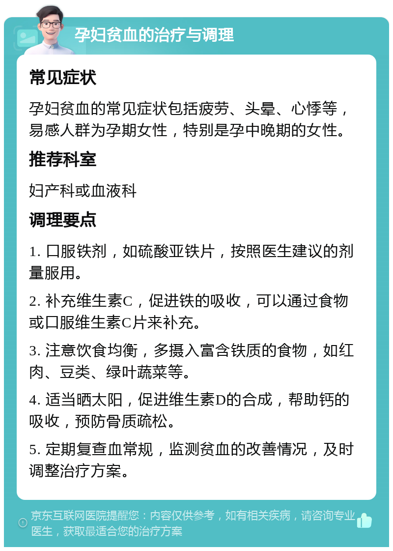 孕妇贫血的治疗与调理 常见症状 孕妇贫血的常见症状包括疲劳、头晕、心悸等，易感人群为孕期女性，特别是孕中晚期的女性。 推荐科室 妇产科或血液科 调理要点 1. 口服铁剂，如硫酸亚铁片，按照医生建议的剂量服用。 2. 补充维生素C，促进铁的吸收，可以通过食物或口服维生素C片来补充。 3. 注意饮食均衡，多摄入富含铁质的食物，如红肉、豆类、绿叶蔬菜等。 4. 适当晒太阳，促进维生素D的合成，帮助钙的吸收，预防骨质疏松。 5. 定期复查血常规，监测贫血的改善情况，及时调整治疗方案。