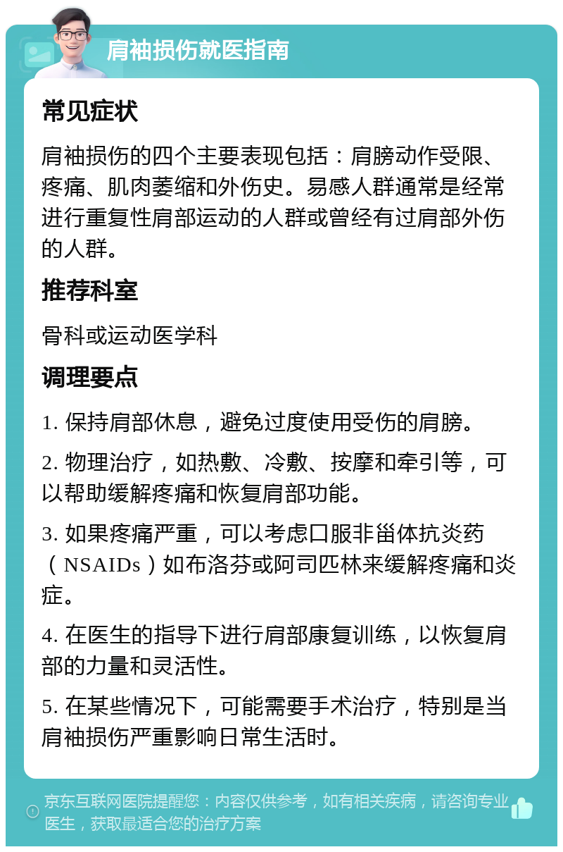 肩袖损伤就医指南 常见症状 肩袖损伤的四个主要表现包括：肩膀动作受限、疼痛、肌肉萎缩和外伤史。易感人群通常是经常进行重复性肩部运动的人群或曾经有过肩部外伤的人群。 推荐科室 骨科或运动医学科 调理要点 1. 保持肩部休息，避免过度使用受伤的肩膀。 2. 物理治疗，如热敷、冷敷、按摩和牵引等，可以帮助缓解疼痛和恢复肩部功能。 3. 如果疼痛严重，可以考虑口服非甾体抗炎药（NSAIDs）如布洛芬或阿司匹林来缓解疼痛和炎症。 4. 在医生的指导下进行肩部康复训练，以恢复肩部的力量和灵活性。 5. 在某些情况下，可能需要手术治疗，特别是当肩袖损伤严重影响日常生活时。