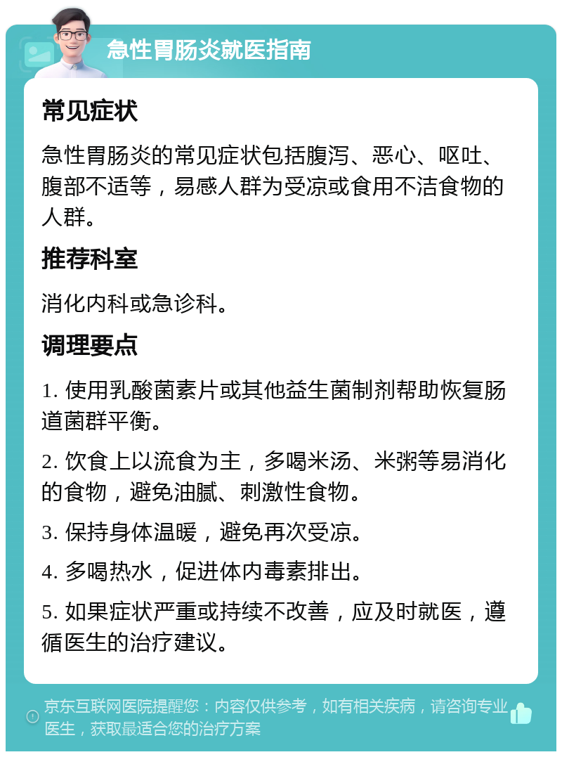 急性胃肠炎就医指南 常见症状 急性胃肠炎的常见症状包括腹泻、恶心、呕吐、腹部不适等，易感人群为受凉或食用不洁食物的人群。 推荐科室 消化内科或急诊科。 调理要点 1. 使用乳酸菌素片或其他益生菌制剂帮助恢复肠道菌群平衡。 2. 饮食上以流食为主，多喝米汤、米粥等易消化的食物，避免油腻、刺激性食物。 3. 保持身体温暖，避免再次受凉。 4. 多喝热水，促进体内毒素排出。 5. 如果症状严重或持续不改善，应及时就医，遵循医生的治疗建议。