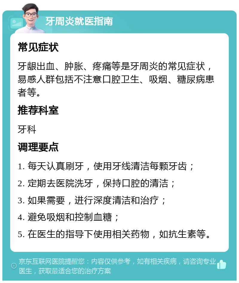 牙周炎就医指南 常见症状 牙龈出血、肿胀、疼痛等是牙周炎的常见症状，易感人群包括不注意口腔卫生、吸烟、糖尿病患者等。 推荐科室 牙科 调理要点 1. 每天认真刷牙，使用牙线清洁每颗牙齿； 2. 定期去医院洗牙，保持口腔的清洁； 3. 如果需要，进行深度清洁和治疗； 4. 避免吸烟和控制血糖； 5. 在医生的指导下使用相关药物，如抗生素等。