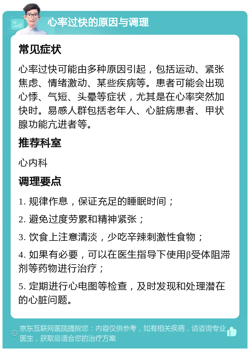 心率过快的原因与调理 常见症状 心率过快可能由多种原因引起，包括运动、紧张焦虑、情绪激动、某些疾病等。患者可能会出现心悸、气短、头晕等症状，尤其是在心率突然加快时。易感人群包括老年人、心脏病患者、甲状腺功能亢进者等。 推荐科室 心内科 调理要点 1. 规律作息，保证充足的睡眠时间； 2. 避免过度劳累和精神紧张； 3. 饮食上注意清淡，少吃辛辣刺激性食物； 4. 如果有必要，可以在医生指导下使用β受体阻滞剂等药物进行治疗； 5. 定期进行心电图等检查，及时发现和处理潜在的心脏问题。