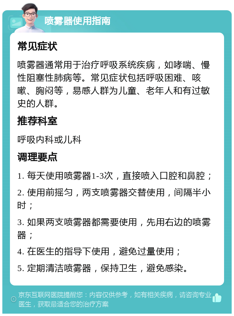 喷雾器使用指南 常见症状 喷雾器通常用于治疗呼吸系统疾病，如哮喘、慢性阻塞性肺病等。常见症状包括呼吸困难、咳嗽、胸闷等，易感人群为儿童、老年人和有过敏史的人群。 推荐科室 呼吸内科或儿科 调理要点 1. 每天使用喷雾器1-3次，直接喷入口腔和鼻腔； 2. 使用前摇匀，两支喷雾器交替使用，间隔半小时； 3. 如果两支喷雾器都需要使用，先用右边的喷雾器； 4. 在医生的指导下使用，避免过量使用； 5. 定期清洁喷雾器，保持卫生，避免感染。