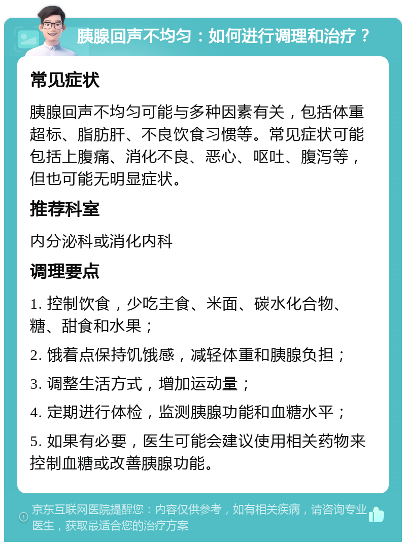 胰腺回声不均匀：如何进行调理和治疗？ 常见症状 胰腺回声不均匀可能与多种因素有关，包括体重超标、脂肪肝、不良饮食习惯等。常见症状可能包括上腹痛、消化不良、恶心、呕吐、腹泻等，但也可能无明显症状。 推荐科室 内分泌科或消化内科 调理要点 1. 控制饮食，少吃主食、米面、碳水化合物、糖、甜食和水果； 2. 饿着点保持饥饿感，减轻体重和胰腺负担； 3. 调整生活方式，增加运动量； 4. 定期进行体检，监测胰腺功能和血糖水平； 5. 如果有必要，医生可能会建议使用相关药物来控制血糖或改善胰腺功能。