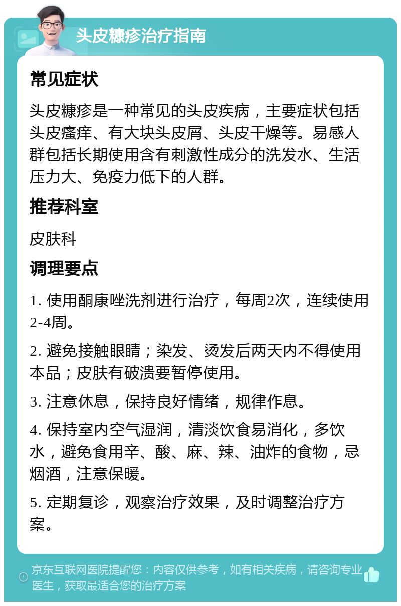 头皮糠疹治疗指南 常见症状 头皮糠疹是一种常见的头皮疾病，主要症状包括头皮瘙痒、有大块头皮屑、头皮干燥等。易感人群包括长期使用含有刺激性成分的洗发水、生活压力大、免疫力低下的人群。 推荐科室 皮肤科 调理要点 1. 使用酮康唑洗剂进行治疗，每周2次，连续使用2-4周。 2. 避免接触眼睛；染发、烫发后两天内不得使用本品；皮肤有破溃要暂停使用。 3. 注意休息，保持良好情绪，规律作息。 4. 保持室内空气湿润，清淡饮食易消化，多饮水，避免食用辛、酸、麻、辣、油炸的食物，忌烟酒，注意保暖。 5. 定期复诊，观察治疗效果，及时调整治疗方案。