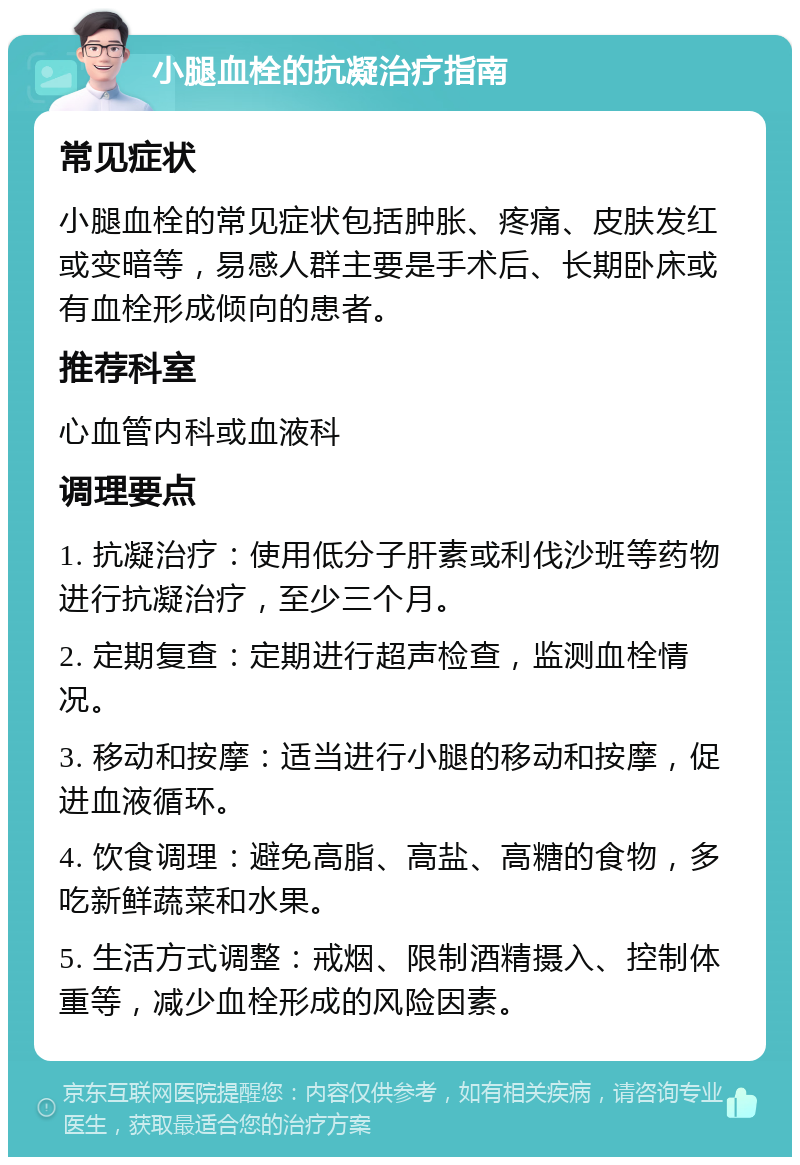 小腿血栓的抗凝治疗指南 常见症状 小腿血栓的常见症状包括肿胀、疼痛、皮肤发红或变暗等，易感人群主要是手术后、长期卧床或有血栓形成倾向的患者。 推荐科室 心血管内科或血液科 调理要点 1. 抗凝治疗：使用低分子肝素或利伐沙班等药物进行抗凝治疗，至少三个月。 2. 定期复查：定期进行超声检查，监测血栓情况。 3. 移动和按摩：适当进行小腿的移动和按摩，促进血液循环。 4. 饮食调理：避免高脂、高盐、高糖的食物，多吃新鲜蔬菜和水果。 5. 生活方式调整：戒烟、限制酒精摄入、控制体重等，减少血栓形成的风险因素。