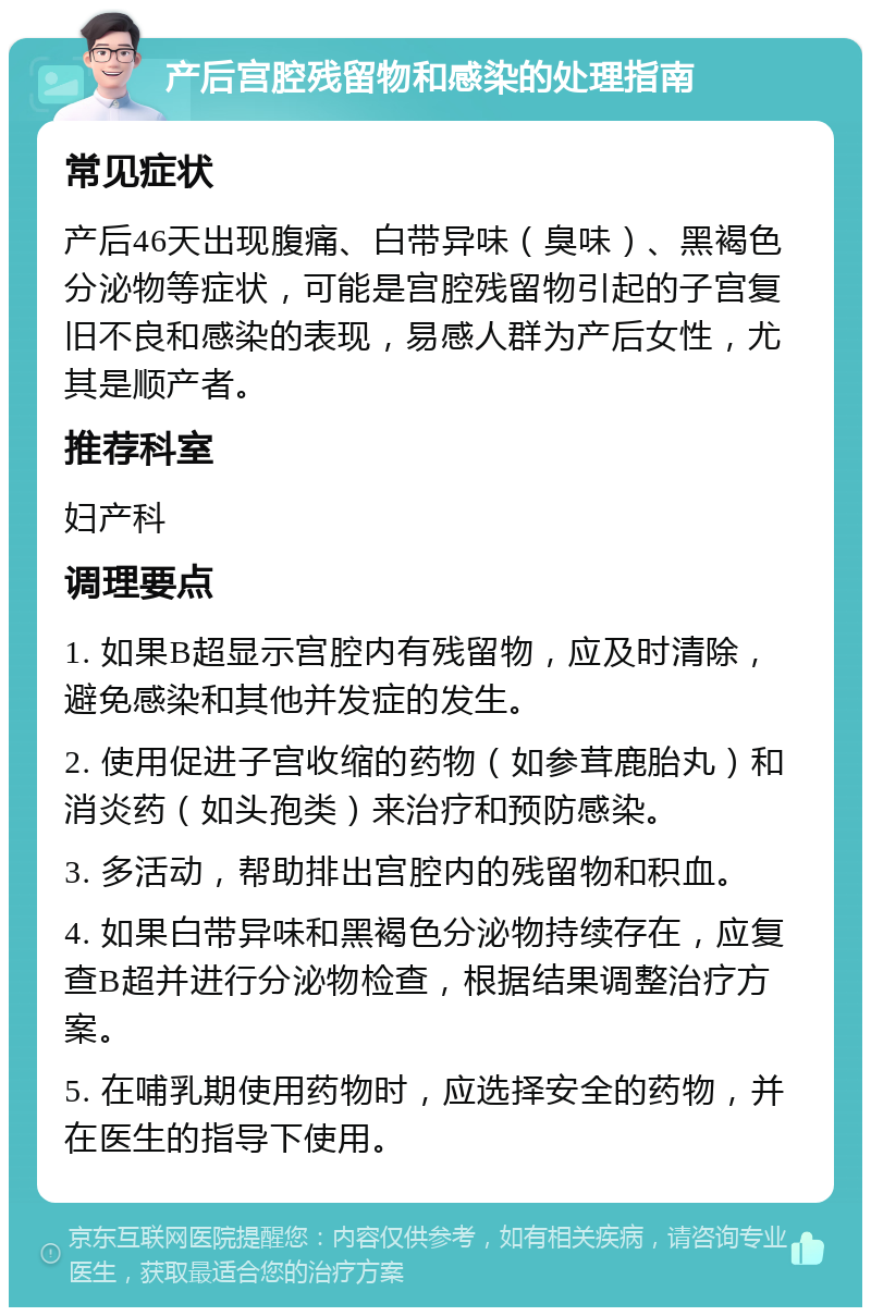 产后宫腔残留物和感染的处理指南 常见症状 产后46天出现腹痛、白带异味（臭味）、黑褐色分泌物等症状，可能是宫腔残留物引起的子宫复旧不良和感染的表现，易感人群为产后女性，尤其是顺产者。 推荐科室 妇产科 调理要点 1. 如果B超显示宫腔内有残留物，应及时清除，避免感染和其他并发症的发生。 2. 使用促进子宫收缩的药物（如参茸鹿胎丸）和消炎药（如头孢类）来治疗和预防感染。 3. 多活动，帮助排出宫腔内的残留物和积血。 4. 如果白带异味和黑褐色分泌物持续存在，应复查B超并进行分泌物检查，根据结果调整治疗方案。 5. 在哺乳期使用药物时，应选择安全的药物，并在医生的指导下使用。