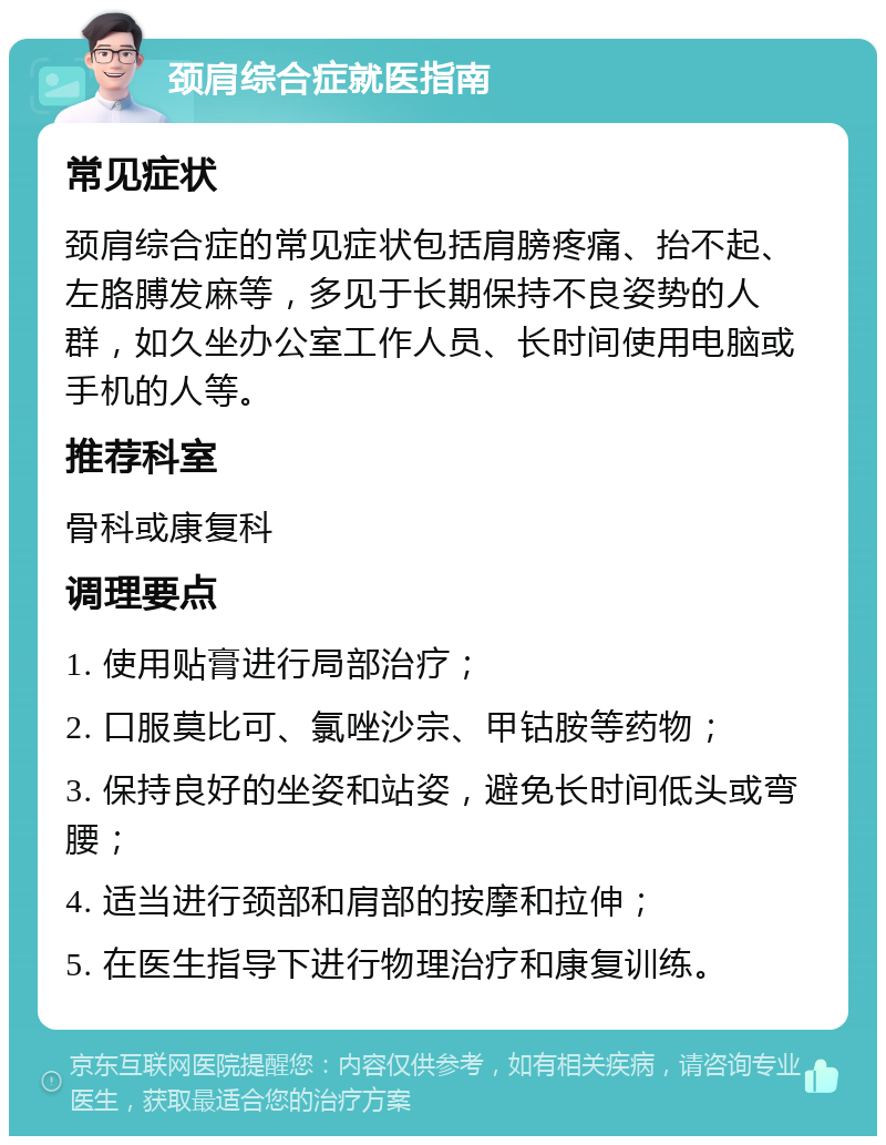 颈肩综合症就医指南 常见症状 颈肩综合症的常见症状包括肩膀疼痛、抬不起、左胳膊发麻等，多见于长期保持不良姿势的人群，如久坐办公室工作人员、长时间使用电脑或手机的人等。 推荐科室 骨科或康复科 调理要点 1. 使用贴膏进行局部治疗； 2. 口服莫比可、氯唑沙宗、甲钴胺等药物； 3. 保持良好的坐姿和站姿，避免长时间低头或弯腰； 4. 适当进行颈部和肩部的按摩和拉伸； 5. 在医生指导下进行物理治疗和康复训练。