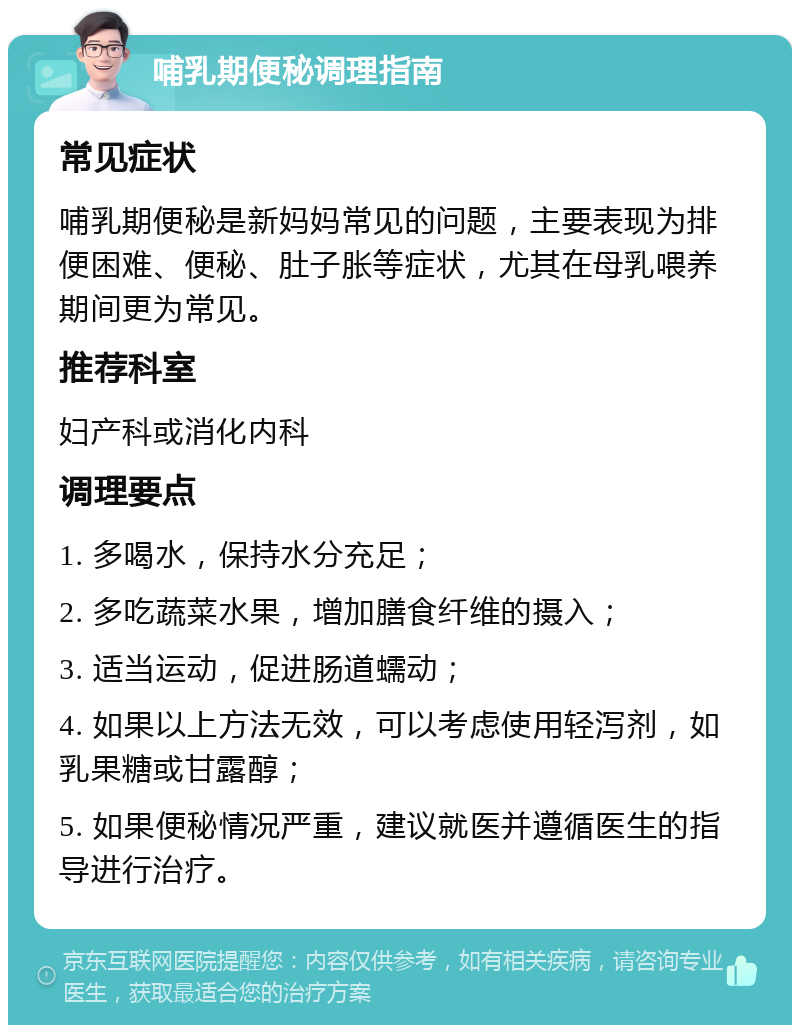 哺乳期便秘调理指南 常见症状 哺乳期便秘是新妈妈常见的问题，主要表现为排便困难、便秘、肚子胀等症状，尤其在母乳喂养期间更为常见。 推荐科室 妇产科或消化内科 调理要点 1. 多喝水，保持水分充足； 2. 多吃蔬菜水果，增加膳食纤维的摄入； 3. 适当运动，促进肠道蠕动； 4. 如果以上方法无效，可以考虑使用轻泻剂，如乳果糖或甘露醇； 5. 如果便秘情况严重，建议就医并遵循医生的指导进行治疗。