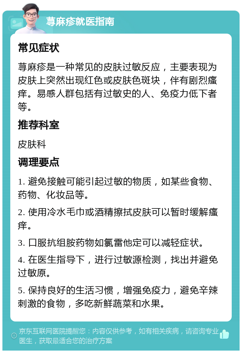 荨麻疹就医指南 常见症状 荨麻疹是一种常见的皮肤过敏反应，主要表现为皮肤上突然出现红色或皮肤色斑块，伴有剧烈瘙痒。易感人群包括有过敏史的人、免疫力低下者等。 推荐科室 皮肤科 调理要点 1. 避免接触可能引起过敏的物质，如某些食物、药物、化妆品等。 2. 使用冷水毛巾或酒精擦拭皮肤可以暂时缓解瘙痒。 3. 口服抗组胺药物如氯雷他定可以减轻症状。 4. 在医生指导下，进行过敏源检测，找出并避免过敏原。 5. 保持良好的生活习惯，增强免疫力，避免辛辣刺激的食物，多吃新鲜蔬菜和水果。