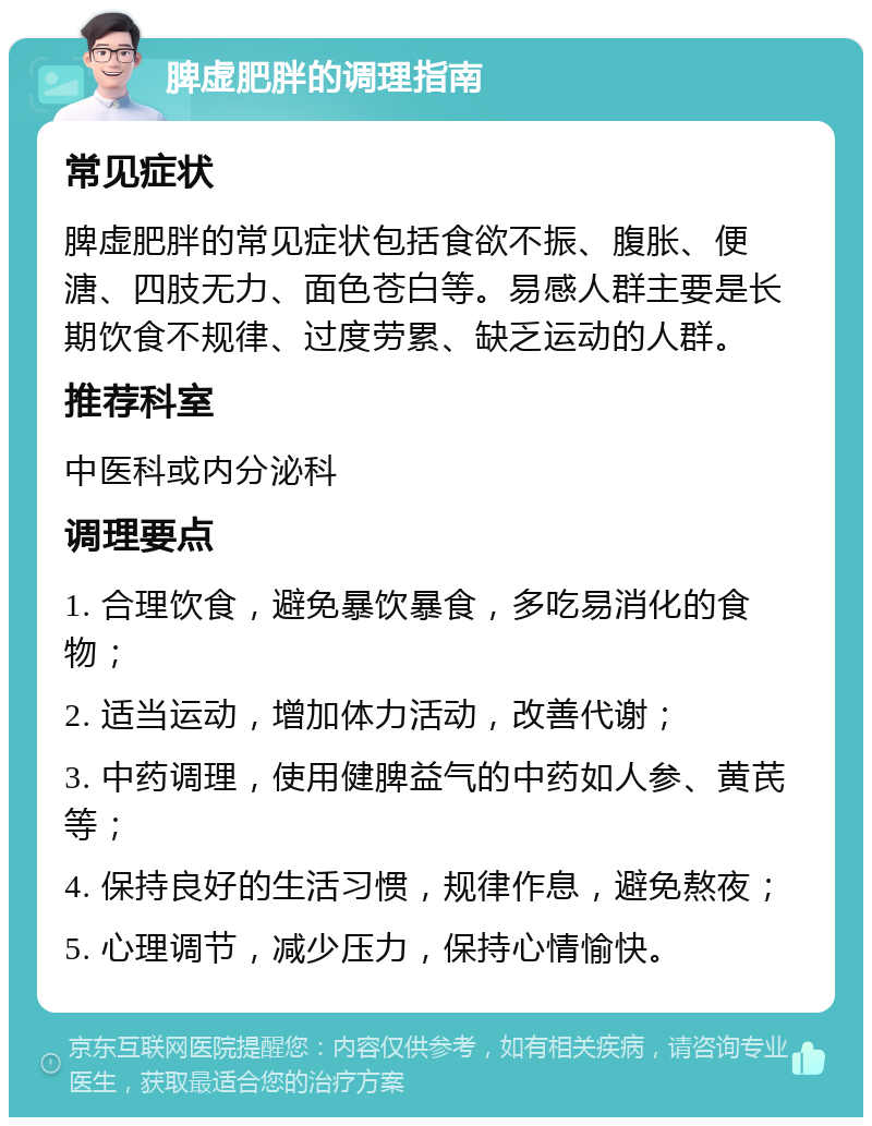 脾虚肥胖的调理指南 常见症状 脾虚肥胖的常见症状包括食欲不振、腹胀、便溏、四肢无力、面色苍白等。易感人群主要是长期饮食不规律、过度劳累、缺乏运动的人群。 推荐科室 中医科或内分泌科 调理要点 1. 合理饮食，避免暴饮暴食，多吃易消化的食物； 2. 适当运动，增加体力活动，改善代谢； 3. 中药调理，使用健脾益气的中药如人参、黄芪等； 4. 保持良好的生活习惯，规律作息，避免熬夜； 5. 心理调节，减少压力，保持心情愉快。