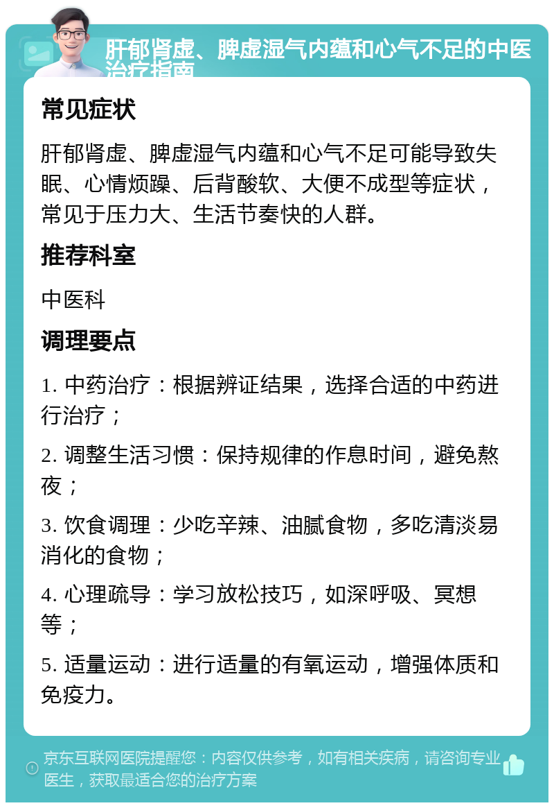 肝郁肾虚、脾虚湿气内蕴和心气不足的中医治疗指南 常见症状 肝郁肾虚、脾虚湿气内蕴和心气不足可能导致失眠、心情烦躁、后背酸软、大便不成型等症状，常见于压力大、生活节奏快的人群。 推荐科室 中医科 调理要点 1. 中药治疗：根据辨证结果，选择合适的中药进行治疗； 2. 调整生活习惯：保持规律的作息时间，避免熬夜； 3. 饮食调理：少吃辛辣、油腻食物，多吃清淡易消化的食物； 4. 心理疏导：学习放松技巧，如深呼吸、冥想等； 5. 适量运动：进行适量的有氧运动，增强体质和免疫力。