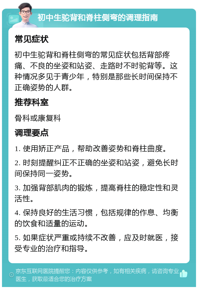 初中生驼背和脊柱侧弯的调理指南 常见症状 初中生驼背和脊柱侧弯的常见症状包括背部疼痛、不良的坐姿和站姿、走路时不时驼背等。这种情况多见于青少年，特别是那些长时间保持不正确姿势的人群。 推荐科室 骨科或康复科 调理要点 1. 使用矫正产品，帮助改善姿势和脊柱曲度。 2. 时刻提醒纠正不正确的坐姿和站姿，避免长时间保持同一姿势。 3. 加强背部肌肉的锻炼，提高脊柱的稳定性和灵活性。 4. 保持良好的生活习惯，包括规律的作息、均衡的饮食和适量的运动。 5. 如果症状严重或持续不改善，应及时就医，接受专业的治疗和指导。