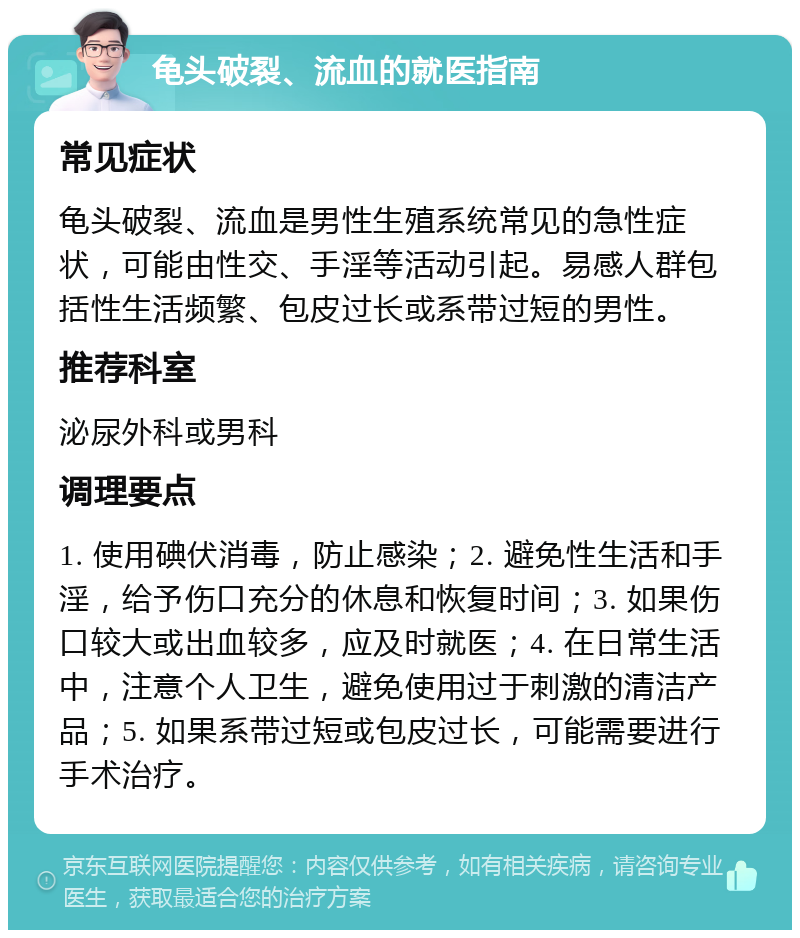 龟头破裂、流血的就医指南 常见症状 龟头破裂、流血是男性生殖系统常见的急性症状，可能由性交、手淫等活动引起。易感人群包括性生活频繁、包皮过长或系带过短的男性。 推荐科室 泌尿外科或男科 调理要点 1. 使用碘伏消毒，防止感染；2. 避免性生活和手淫，给予伤口充分的休息和恢复时间；3. 如果伤口较大或出血较多，应及时就医；4. 在日常生活中，注意个人卫生，避免使用过于刺激的清洁产品；5. 如果系带过短或包皮过长，可能需要进行手术治疗。