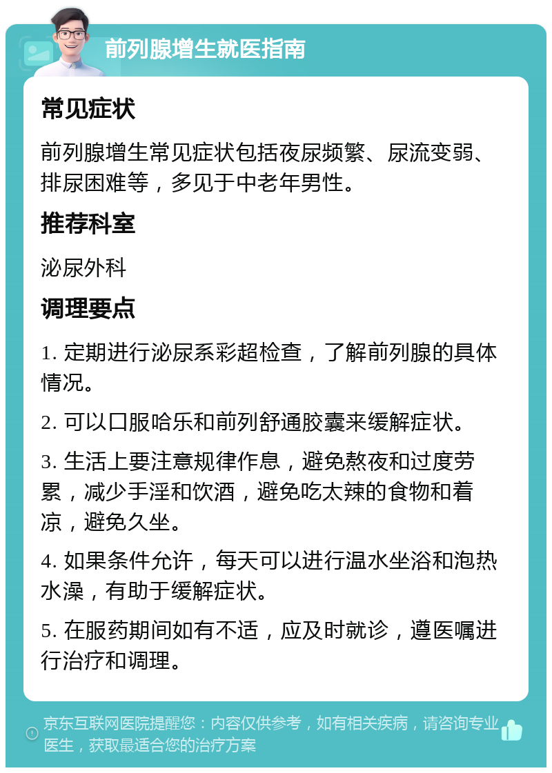 前列腺增生就医指南 常见症状 前列腺增生常见症状包括夜尿频繁、尿流变弱、排尿困难等，多见于中老年男性。 推荐科室 泌尿外科 调理要点 1. 定期进行泌尿系彩超检查，了解前列腺的具体情况。 2. 可以口服哈乐和前列舒通胶囊来缓解症状。 3. 生活上要注意规律作息，避免熬夜和过度劳累，减少手淫和饮酒，避免吃太辣的食物和着凉，避免久坐。 4. 如果条件允许，每天可以进行温水坐浴和泡热水澡，有助于缓解症状。 5. 在服药期间如有不适，应及时就诊，遵医嘱进行治疗和调理。