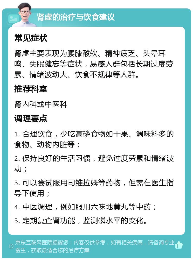 肾虚的治疗与饮食建议 常见症状 肾虚主要表现为腰膝酸软、精神疲乏、头晕耳鸣、失眠健忘等症状，易感人群包括长期过度劳累、情绪波动大、饮食不规律等人群。 推荐科室 肾内科或中医科 调理要点 1. 合理饮食，少吃高磷食物如干果、调味料多的食物、动物内脏等； 2. 保持良好的生活习惯，避免过度劳累和情绪波动； 3. 可以尝试服用司维拉姆等药物，但需在医生指导下使用； 4. 中医调理，例如服用六味地黄丸等中药； 5. 定期复查肾功能，监测磷水平的变化。