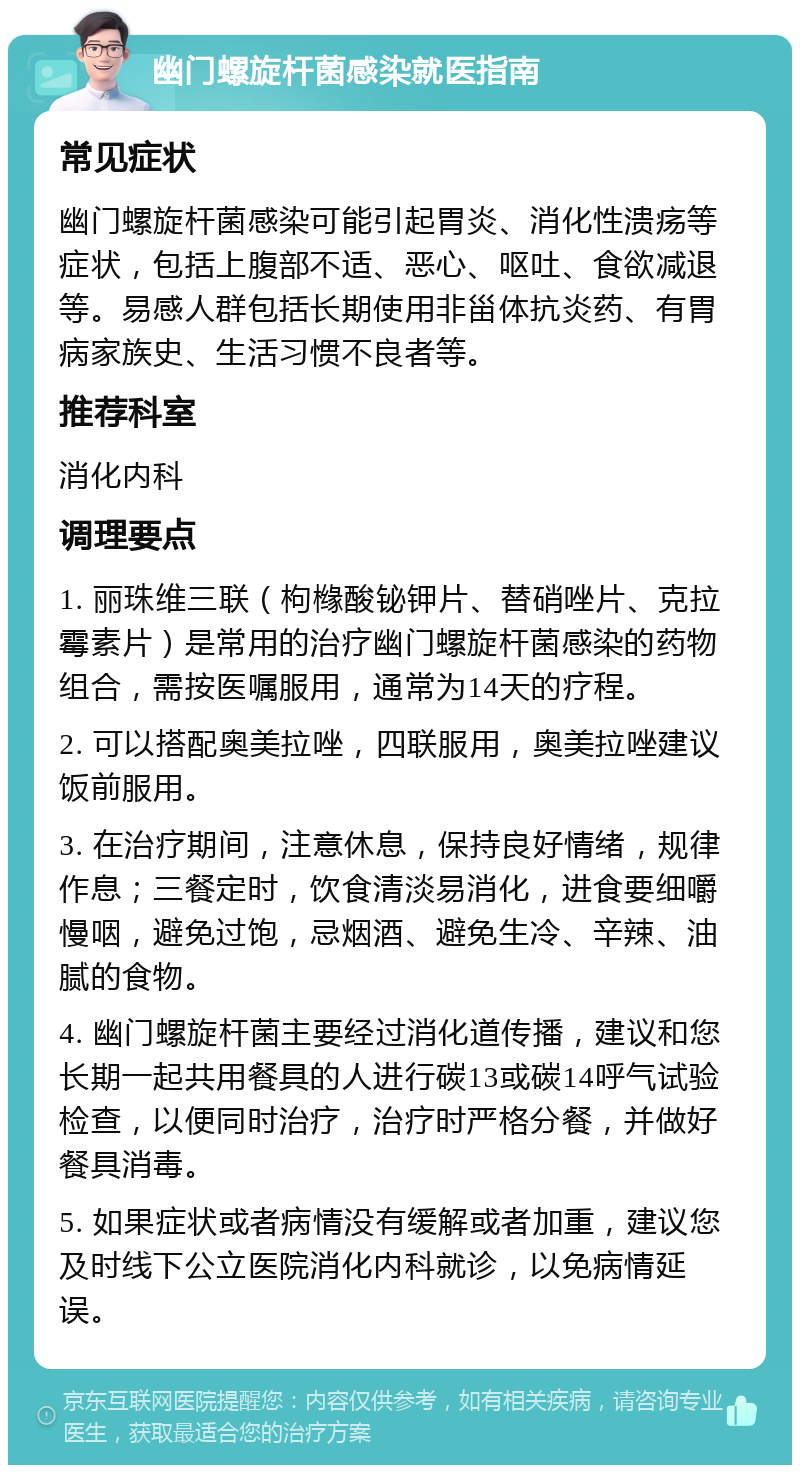 幽门螺旋杆菌感染就医指南 常见症状 幽门螺旋杆菌感染可能引起胃炎、消化性溃疡等症状，包括上腹部不适、恶心、呕吐、食欲减退等。易感人群包括长期使用非甾体抗炎药、有胃病家族史、生活习惯不良者等。 推荐科室 消化内科 调理要点 1. 丽珠维三联（枸橼酸铋钾片、替硝唑片、克拉霉素片）是常用的治疗幽门螺旋杆菌感染的药物组合，需按医嘱服用，通常为14天的疗程。 2. 可以搭配奥美拉唑，四联服用，奥美拉唑建议饭前服用。 3. 在治疗期间，注意休息，保持良好情绪，规律作息；三餐定时，饮食清淡易消化，进食要细嚼慢咽，避免过饱，忌烟酒、避免生冷、辛辣、油腻的食物。 4. 幽门螺旋杆菌主要经过消化道传播，建议和您长期一起共用餐具的人进行碳13或碳14呼气试验检查，以便同时治疗，治疗时严格分餐，并做好餐具消毒。 5. 如果症状或者病情没有缓解或者加重，建议您及时线下公立医院消化内科就诊，以免病情延误。