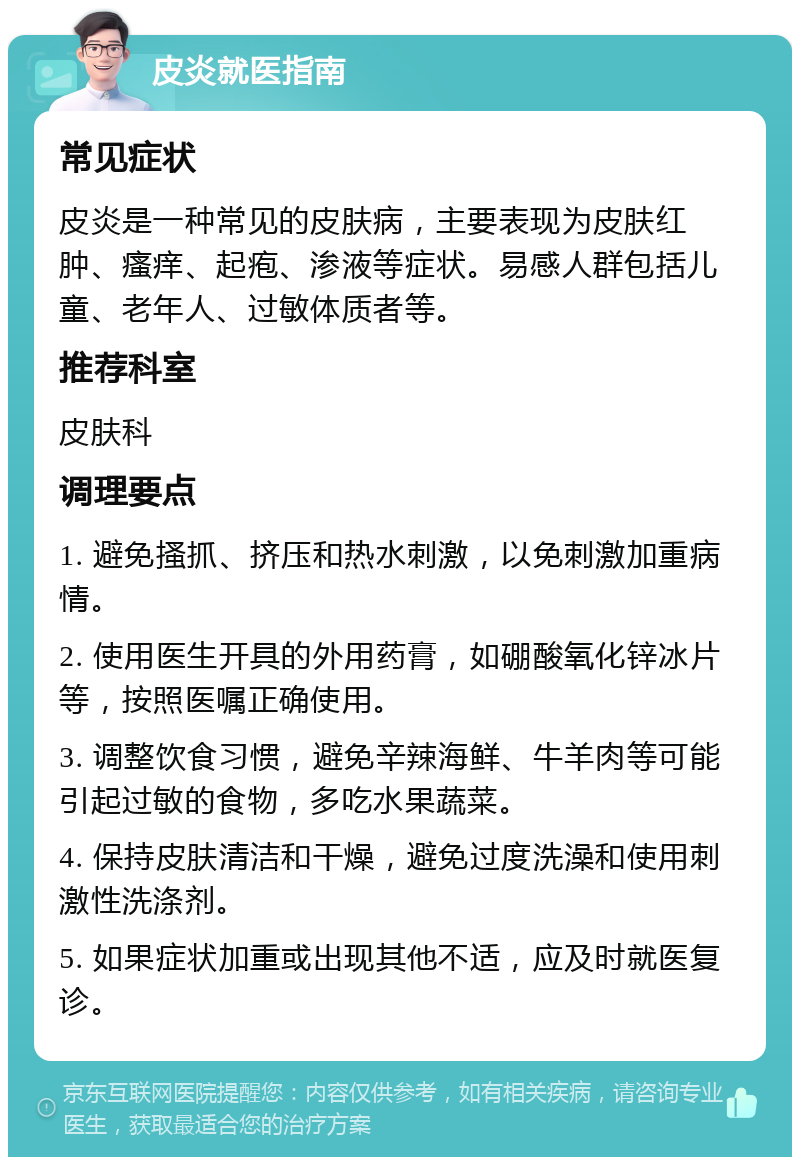 皮炎就医指南 常见症状 皮炎是一种常见的皮肤病，主要表现为皮肤红肿、瘙痒、起疱、渗液等症状。易感人群包括儿童、老年人、过敏体质者等。 推荐科室 皮肤科 调理要点 1. 避免搔抓、挤压和热水刺激，以免刺激加重病情。 2. 使用医生开具的外用药膏，如硼酸氧化锌冰片等，按照医嘱正确使用。 3. 调整饮食习惯，避免辛辣海鲜、牛羊肉等可能引起过敏的食物，多吃水果蔬菜。 4. 保持皮肤清洁和干燥，避免过度洗澡和使用刺激性洗涤剂。 5. 如果症状加重或出现其他不适，应及时就医复诊。