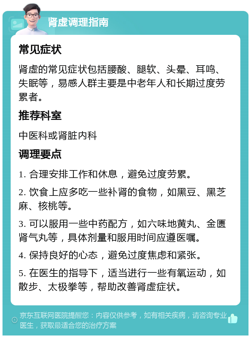 肾虚调理指南 常见症状 肾虚的常见症状包括腰酸、腿软、头晕、耳鸣、失眠等，易感人群主要是中老年人和长期过度劳累者。 推荐科室 中医科或肾脏内科 调理要点 1. 合理安排工作和休息，避免过度劳累。 2. 饮食上应多吃一些补肾的食物，如黑豆、黑芝麻、核桃等。 3. 可以服用一些中药配方，如六味地黄丸、金匮肾气丸等，具体剂量和服用时间应遵医嘱。 4. 保持良好的心态，避免过度焦虑和紧张。 5. 在医生的指导下，适当进行一些有氧运动，如散步、太极拳等，帮助改善肾虚症状。