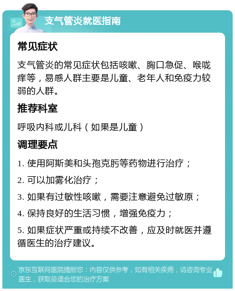 支气管炎就医指南 常见症状 支气管炎的常见症状包括咳嗽、胸口急促、喉咙痒等，易感人群主要是儿童、老年人和免疫力较弱的人群。 推荐科室 呼吸内科或儿科（如果是儿童） 调理要点 1. 使用阿斯美和头孢克肟等药物进行治疗； 2. 可以加雾化治疗； 3. 如果有过敏性咳嗽，需要注意避免过敏原； 4. 保持良好的生活习惯，增强免疫力； 5. 如果症状严重或持续不改善，应及时就医并遵循医生的治疗建议。