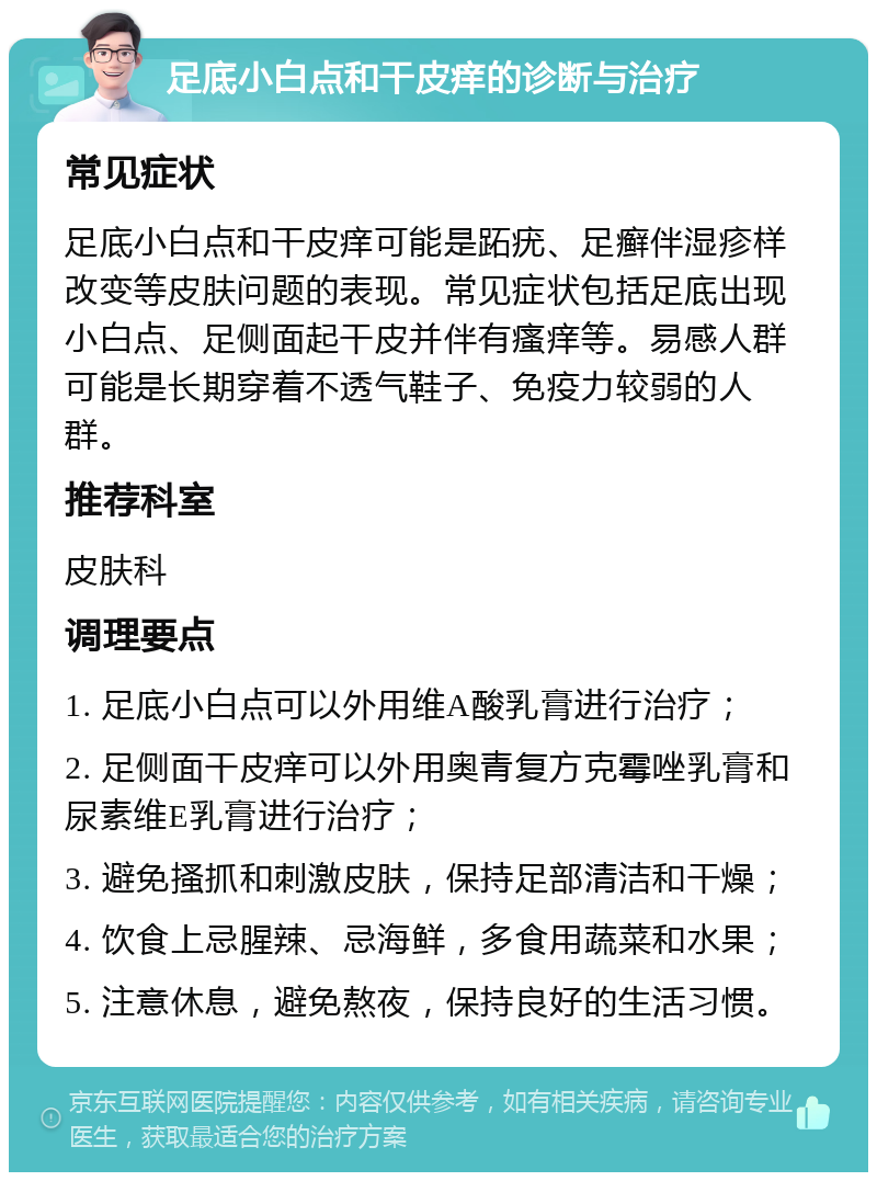 足底小白点和干皮痒的诊断与治疗 常见症状 足底小白点和干皮痒可能是跖疣、足癣伴湿疹样改变等皮肤问题的表现。常见症状包括足底出现小白点、足侧面起干皮并伴有瘙痒等。易感人群可能是长期穿着不透气鞋子、免疫力较弱的人群。 推荐科室 皮肤科 调理要点 1. 足底小白点可以外用维A酸乳膏进行治疗； 2. 足侧面干皮痒可以外用奥青复方克霉唑乳膏和尿素维E乳膏进行治疗； 3. 避免搔抓和刺激皮肤，保持足部清洁和干燥； 4. 饮食上忌腥辣、忌海鲜，多食用蔬菜和水果； 5. 注意休息，避免熬夜，保持良好的生活习惯。